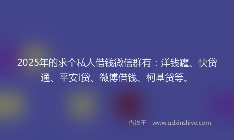 2025年的求个私人借钱微信群有：洋钱罐、快贷通、平安i贷、微博借钱、柯基贷等。