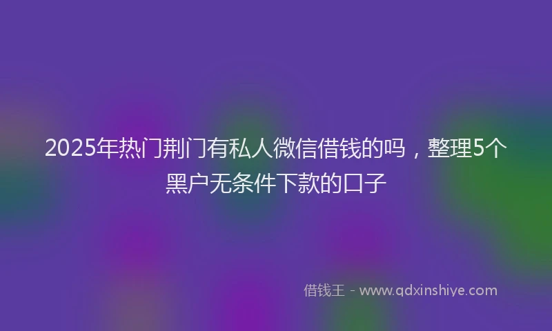 2025年热门荆门有私人微信借钱的吗，整理5个黑户无条件下款的口子