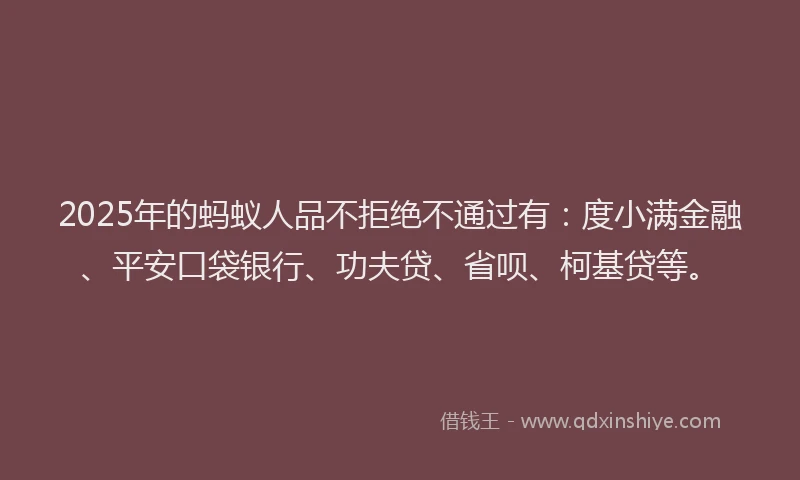 2025年的蚂蚁人品不拒绝不通过有：度小满金融、平安口袋银行、功夫贷、省呗、柯基贷等。