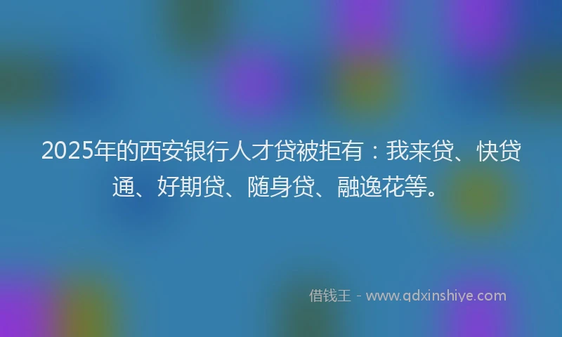2025年的西安银行人才贷被拒有：我来贷、快贷通、好期贷、随身贷、融逸花等。