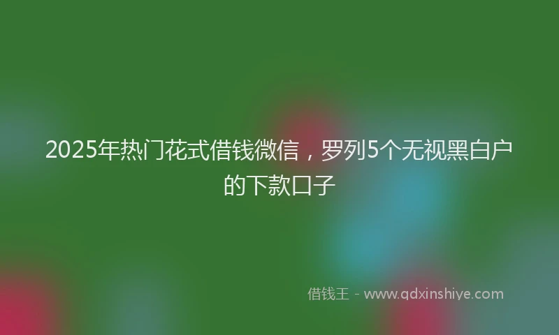 2025年热门花式借钱微信，罗列5个无视黑白户的下款口子