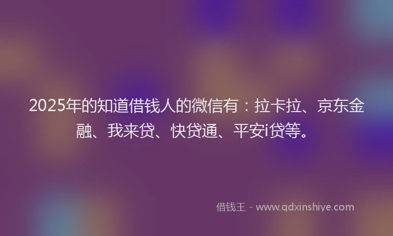 2025年的知道借钱人的微信有：拉卡拉、京东金融、我来贷、快贷通、平安i贷等。