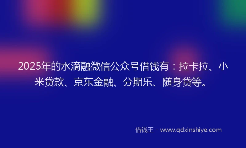 2025年的水滴融微信公众号借钱有：拉卡拉、小米贷款、京东金融、分期乐、随身贷等。