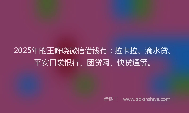 2025年的王静晓微信借钱有：拉卡拉、滴水贷、平安口袋银行、团贷网、快贷通等。