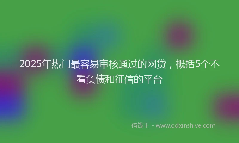 2025年热门最容易审核通过的网贷，概括5个不看负债和征信的平台
