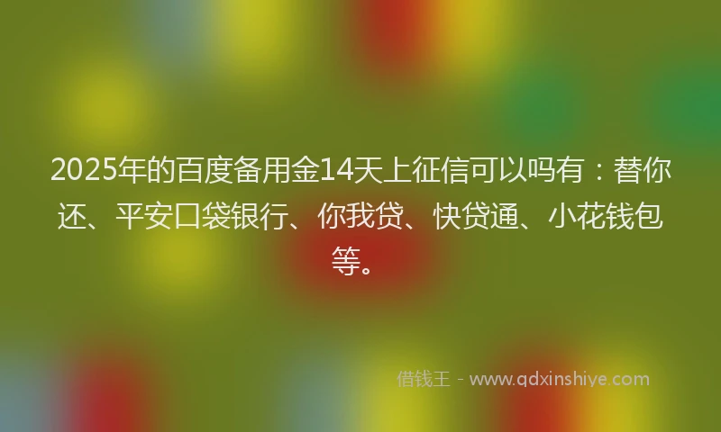 2025年的百度备用金14天上征信可以吗有：替你还、平安口袋银行、你我贷、快贷通、小花钱包等。