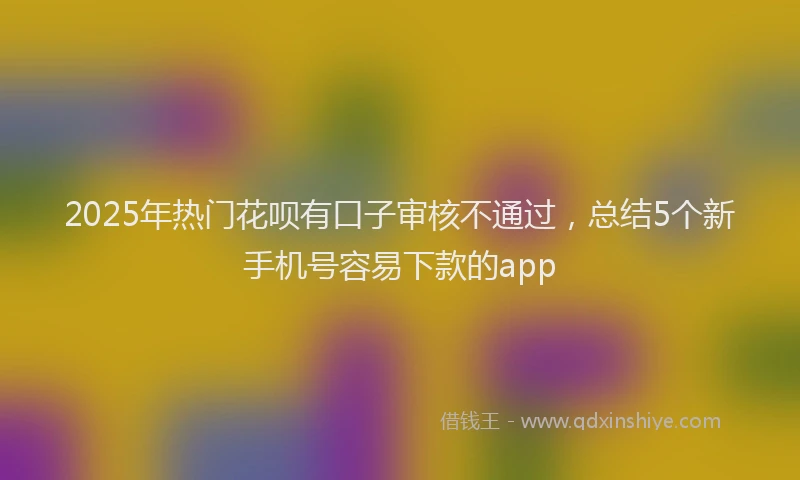 2025年热门花呗有口子审核不通过，总结5个新手机号容易下款的app