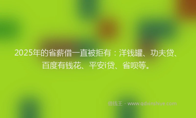 2025年的省薪借一直被拒有：洋钱罐、功夫贷、百度有钱花、平安i贷、省呗等。