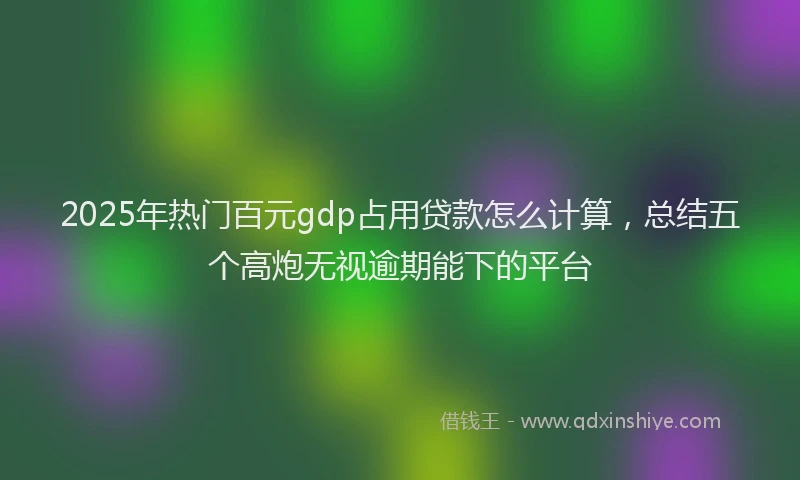 2025年热门百元gdp占用贷款怎么计算，总结五个高炮无视逾期能下的平台