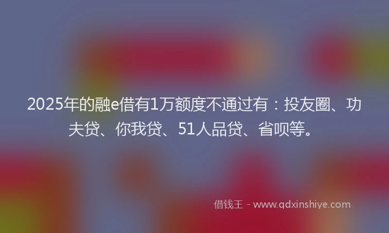 2025年的融e借有1万额度不通过有：投友圈、功夫贷、你我贷、51人品贷、省呗等。