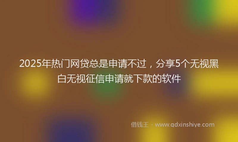 2025年热门网贷总是申请不过，分享5个无视黑白无视征信申请就下款的软件
