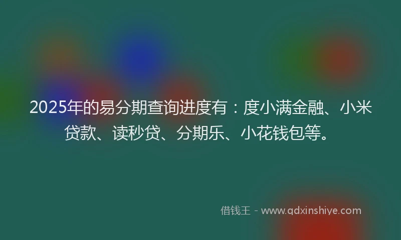 2025年的易分期查询进度有：度小满金融、小米贷款、读秒贷、分期乐、小花钱包等。