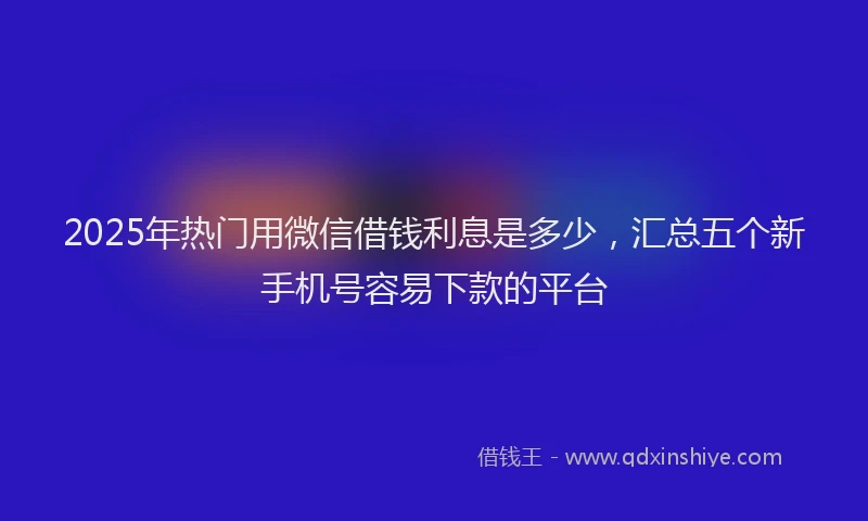 2025年热门用微信借钱利息是多少，汇总五个新手机号容易下款的平台