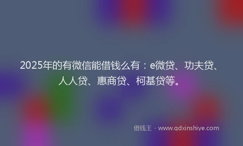 2025年的有微信能借钱么有：e微贷、功夫贷、人人贷、惠商贷、柯基贷等。