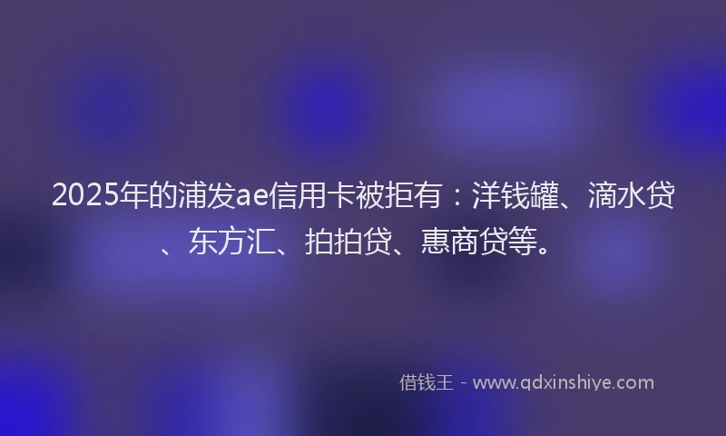 2025年的浦发ae信用卡被拒有：洋钱罐、滴水贷、东方汇、拍拍贷、惠商贷等。