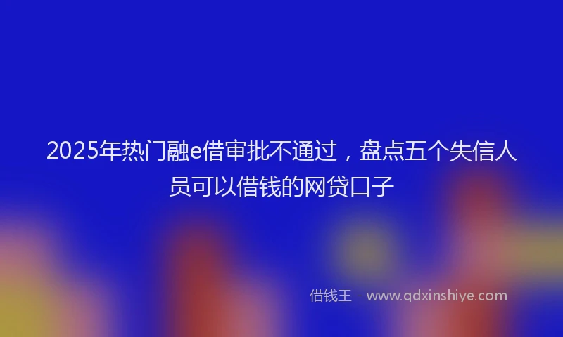 2025年热门融e借审批不通过，盘点五个失信人员可以借钱的网贷口子
