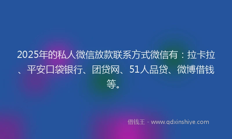 2025年的私人微信放款联系方式微信有：拉卡拉、平安口袋银行、团贷网、51人品贷、微博借钱等。
