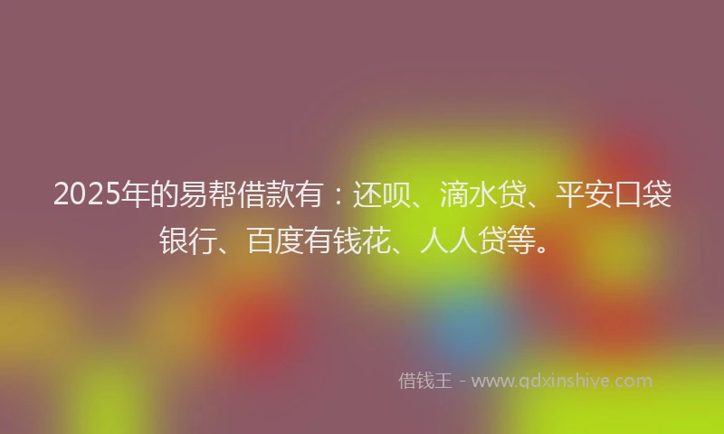 2025年的易帮借款有：还呗、滴水贷、平安口袋银行、百度有钱花、人人贷等。