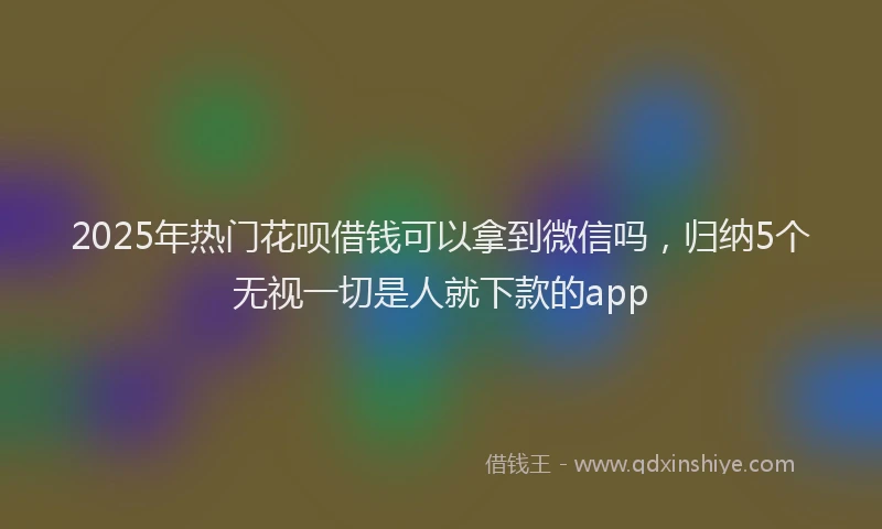2025年热门花呗借钱可以拿到微信吗，归纳5个无视一切是人就下款的app