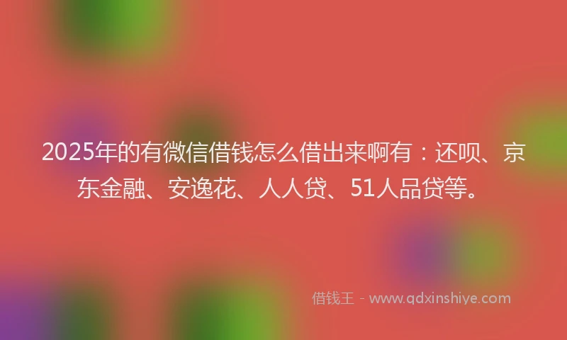 2025年的有微信借钱怎么借出来啊有：还呗、京东金融、安逸花、人人贷、51人品贷等。