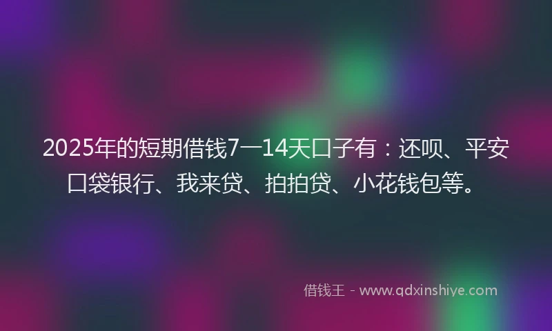 2025年的短期借钱7一14天口子有：还呗、平安口袋银行、我来贷、拍拍贷、小花钱包等。