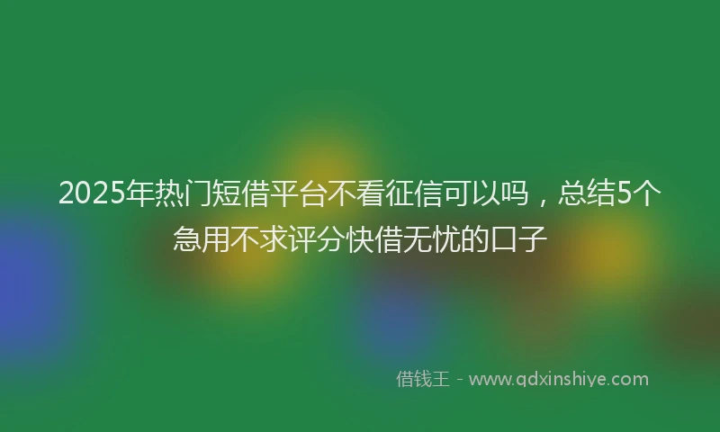 2025年热门短借平台不看征信可以吗，总结5个急用不求评分快借无忧的口子