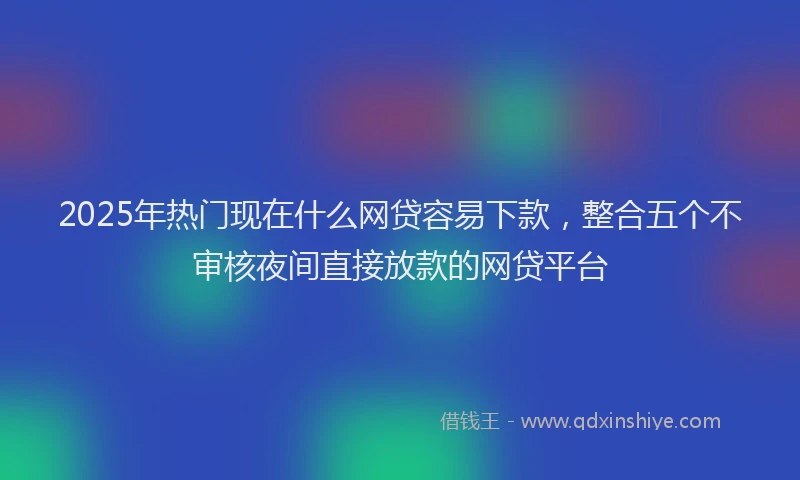 2025年热门现在什么网贷容易下款，整合五个不审核夜间直接放款的网贷平台