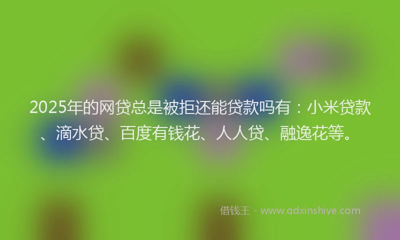 2025年的网贷总是被拒还能贷款吗有：小米贷款、滴水贷、百度有钱花、人人贷、融逸花等。