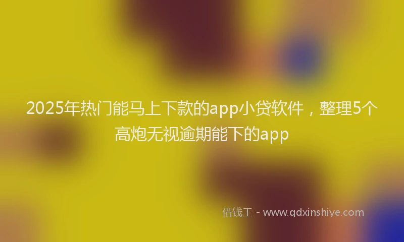 2025年热门能马上下款的app小贷软件，整理5个高炮无视逾期能下的app