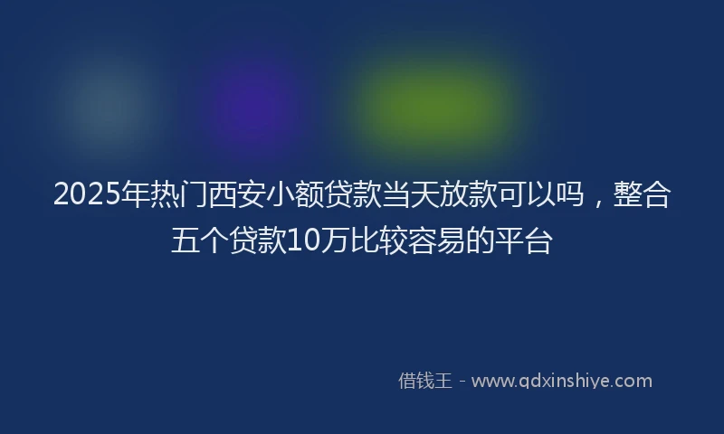 2025年热门西安小额贷款当天放款可以吗，整合五个贷款10万比较容易的平台
