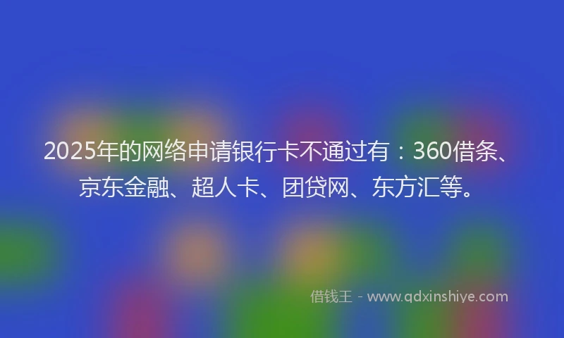 2025年的网络申请银行卡不通过有：360借条、京东金融、超人卡、团贷网、东方汇等。