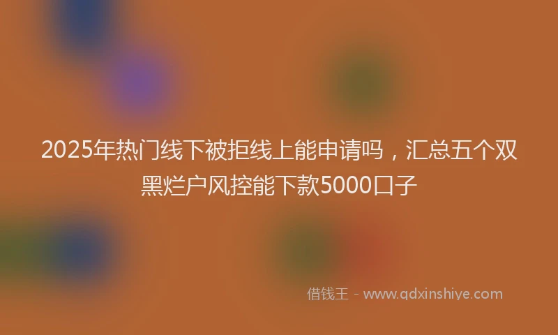 2025年热门线下被拒线上能申请吗，汇总五个双黑烂户风控能下款5000口子