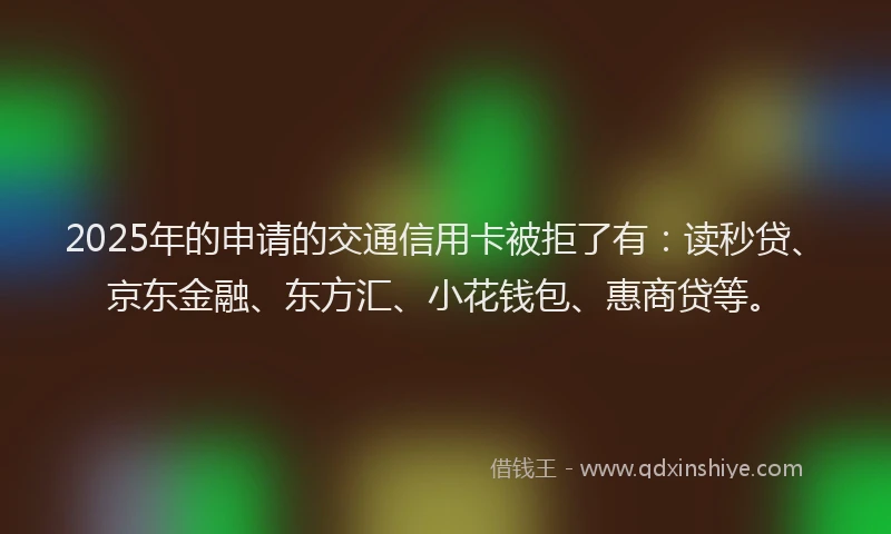 2025年的申请的交通信用卡被拒了有：读秒贷、京东金融、东方汇、小花钱包、惠商贷等。