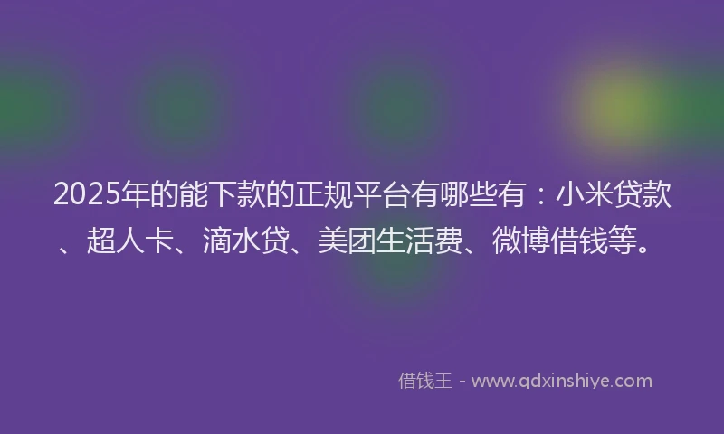 2025年的能下款的正规平台有哪些有：小米贷款、超人卡、滴水贷、美团生活费、微博借钱等。