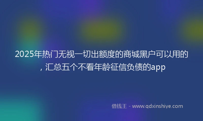 2025年热门无视一切出额度的商城黑户可以用的，汇总五个不看年龄征信负债的app