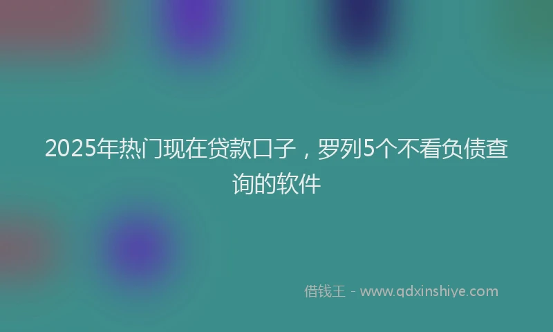 2025年热门现在贷款口子，罗列5个不看负债查询的软件