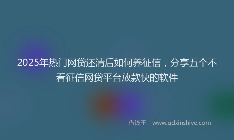 2025年热门网贷还清后如何养征信，分享五个不看征信网贷平台放款快的软件