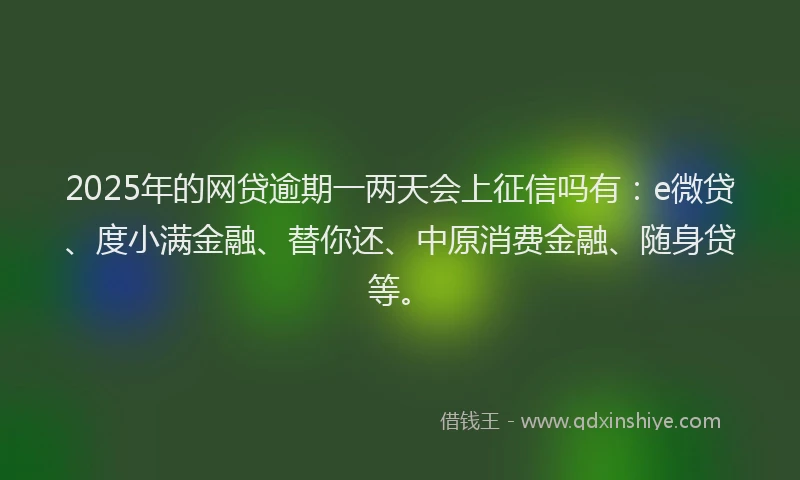 2025年的网贷逾期一两天会上征信吗有：e微贷、度小满金融、替你还、中原消费金融、随身贷等。