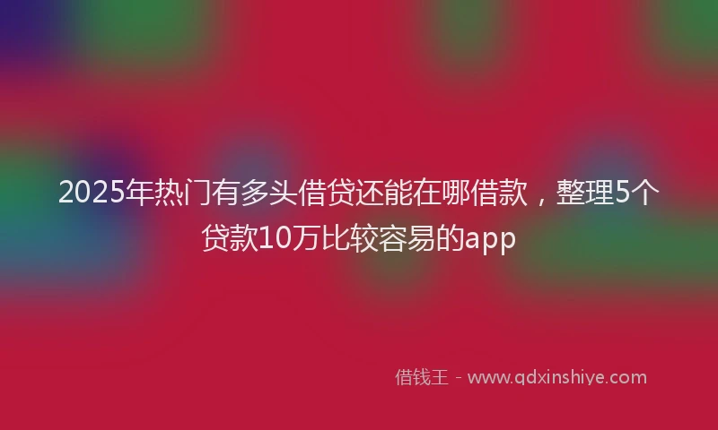 2025年热门有多头借贷还能在哪借款，整理5个贷款10万比较容易的app