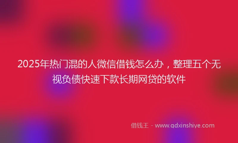 2025年热门混的人微信借钱怎么办，整理五个无视负债快速下款长期网贷的软件