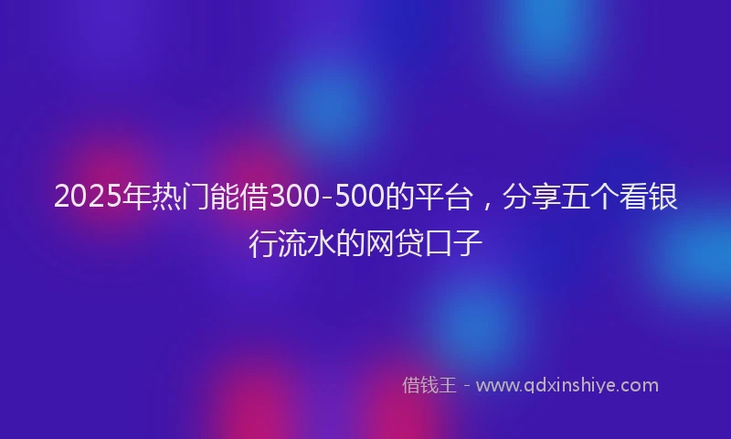 2025年热门能借300-500的平台，分享五个看银行流水的网贷口子