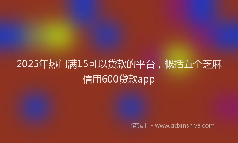 2025年热门满15可以贷款的平台，概括五个芝麻信用600贷款app