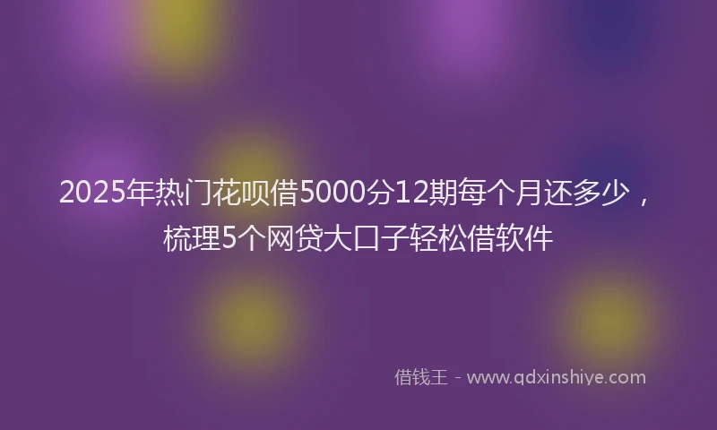 2025年热门花呗借5000分12期每个月还多少，梳理5个网贷大口子轻松借软件