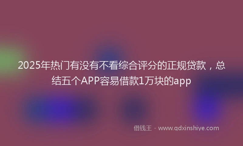 2025年热门有没有不看综合评分的正规贷款，总结五个APP容易借款1万块的app