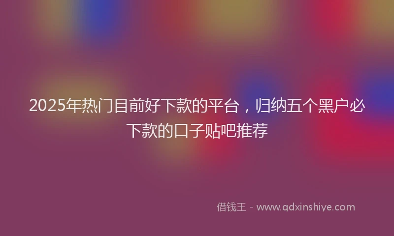 2025年热门目前好下款的平台，归纳五个黑户必下款的口子贴吧推荐