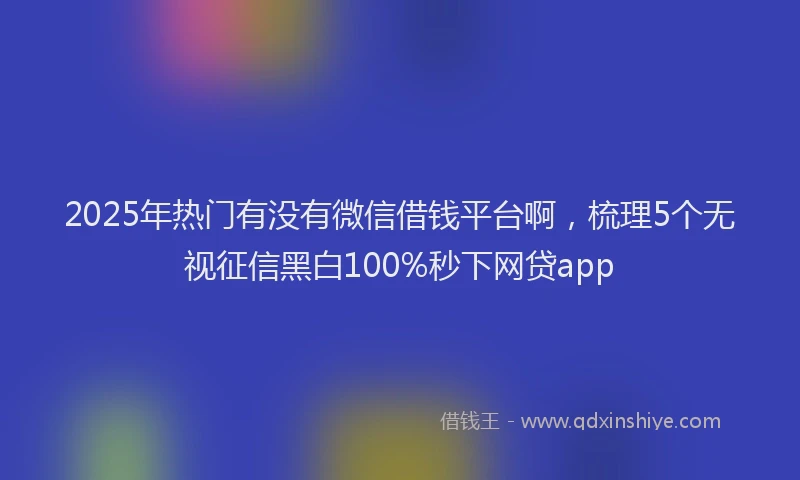 2025年热门有没有微信借钱平台啊，梳理5个无视征信黑白100%秒下网贷app