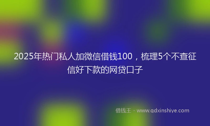 2025年热门私人加微信借钱100，梳理5个不查征信好下款的网贷口子
