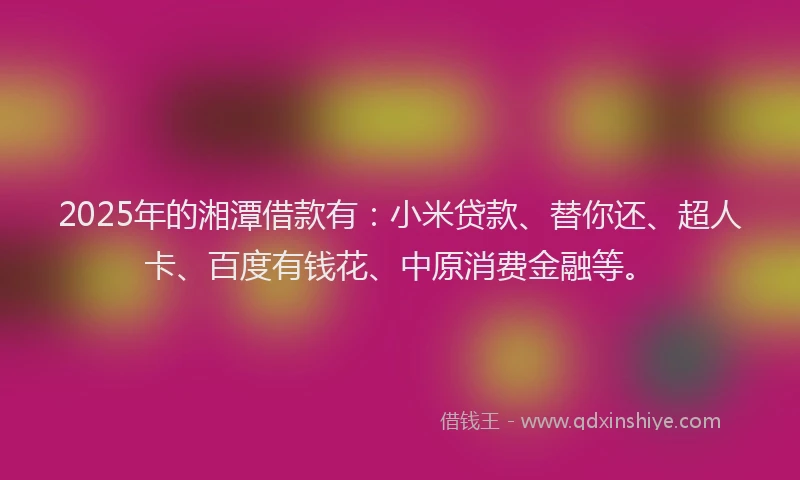 2025年的湘潭借款有：小米贷款、替你还、超人卡、百度有钱花、中原消费金融等。