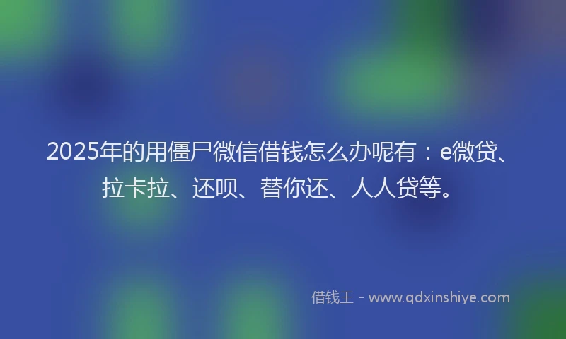 2025年的用僵尸微信借钱怎么办呢有：e微贷、拉卡拉、还呗、替你还、人人贷等。