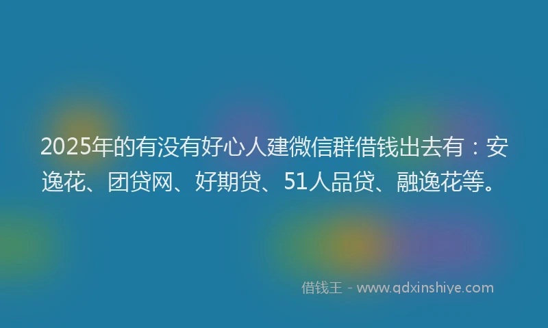 2025年的有没有好心人建微信群借钱出去有：安逸花、团贷网、好期贷、51人品贷、融逸花等。